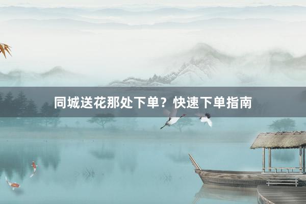 同城送花那处下单？快速下单指南